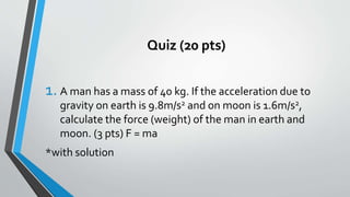 Quiz (20 pts)
1. A man has a mass of 40 kg. If the acceleration due to
gravity on earth is 9.8m/s2 and on moon is 1.6m/s2,
calculate the force (weight) of the man in earth and
moon. (3 pts) F = ma
*with solution
 