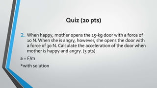 Quiz (20 pts)
2. When happy, mother opens the 15-kg door with a force of
10 N.When she is angry, however, she opens the door with
a force of 30 N. Calculate the acceleration of the door when
mother is happy and angry. (3 pts)
a = F/m
*with solution
 