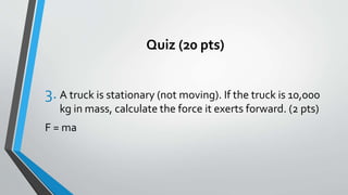 Quiz (20 pts)
3. A truck is stationary (not moving). If the truck is 10,000
kg in mass, calculate the force it exerts forward. (2 pts)
F = ma
 