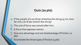 Quiz (20 pts)
4.If the weight of a 10-N bar stretches the string 15 cm, how
far will a 20-N bar stretch the string?
5. The unit of force was named after him.
6.A force that opposes motion.
7. Give one advantage and one disadvantage of friction. (2
pts)
8. Enumerate the three types of friction (3 pts)
 