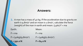 Answers:
1. A man has a mass of 40 kg. If the acceleration due to gravity on
earth is 9.8m/s2 and on moon is 1.6m/s2, calculate the force
(weight) of the man in earth and moon. (3 pts) F = ma
Earth: Moon:
F = ma F = ma
F = (40kg)(9.8m/s2) F = (40kg)(1.6m/s2)
F = 392.0 N F = 64.0 N
 
