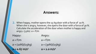 Answers:
2. When happy, mother opens the 15-kg door with a force of 10 N.
When she is angry, however, she opens the door with a force of 30 N.
Calculate the acceleration of the door when mother is happy and
angry. (3 pts) a = F/m
Happy: Angry:
a = F/m a = F/m
a = (10N)/(15kg) a = (30N)/(15kg)
a = 0.67 m/s2 a = 2.0 m/s2
 
