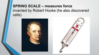 SPRING SCALE – measures force
invented by Robert Hooke (he also discovered
cells)
 