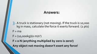 Answers:
3. A truck is stationary (not moving). If the truck is 10,000
kg in mass, calculate the force it exerts forward. (2 pts)
F = ma
F = (10,000kg)(0 m/s2)
F = 0 N (anything multiplied by zero is zero!)
Any object not moving doesn’t exert any force!
 