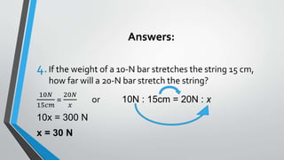Answers:
4.If the weight of a 10-N bar stretches the string 15 cm,
how far will a 20-N bar stretch the string?
10𝑁
15𝑐𝑚
=
20𝑁
𝑥
or 10N : 15cm = 20N : x
10x = 300 N
x = 30 N
 