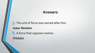 Answers:
5.The unit of force was named after him.
-Isaac Newton
6.A force that opposes motion.
-Friction
 