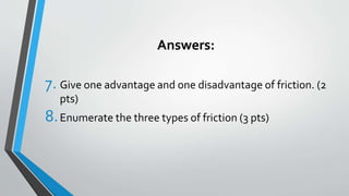 Answers:
7. Give one advantage and one disadvantage of friction. (2
pts)
8.Enumerate the three types of friction (3 pts)
 
