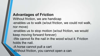 Advantages of Friction
Without friction, we are handicap
-enables us to walk (w/out friction, we could not walk,
nor move)
-enables us to stop motion (w/out friction, we would
keep moving forward forever)
-We cannot fix the nail in the wood w/out it. Friction
holds the nail.
-A horse cannot pull a cart
-Without friction, you cannot open a can
 