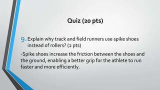 Quiz (20 pts)
9.Explain why track and field runners use spike shoes
instead of rollers? (2 pts)
-Spike shoes increase the friction between the shoes and
the ground, enabling a better grip for the athlete to run
faster and more efficiently.
 