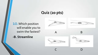 Quiz (20 pts)
10.Which position
will enable you to
swim the fastest?
-B. Streamline
A B
C D
 