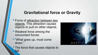 Gravitational force or Gravity
• Force of attraction between two
objects. This attraction causes
objects to pull on other objects.
• Weakest force among the
noncontact forces
• “What goes up, must come
down.”
• The force that causes objects to
fall.
 