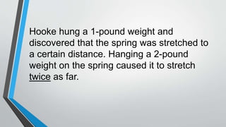Hooke hung a 1-pound weight and
discovered that the spring was stretched to
a certain distance. Hanging a 2-pound
weight on the spring caused it to stretch
twice as far.
 