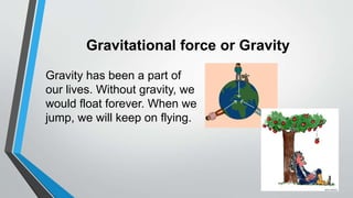 Gravitational force or Gravity
Gravity has been a part of
our lives. Without gravity, we
would float forever. When we
jump, we will keep on flying.
 