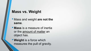 Mass vs. Weight
•Mass and weight are not the
same.
•Mass is a measure of inertia
or the amount of matter an
object has.
•Weight is a force which
measures the pull of gravity.
 