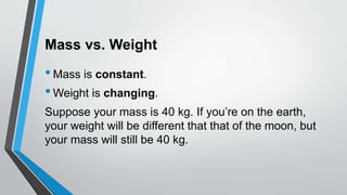 Mass vs. Weight
•Mass is constant.
•Weight is changing.
Suppose your mass is 40 kg. If you’re on the earth,
your weight will be different that that of the moon, but
your mass will still be 40 kg.
 