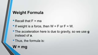 Weight Formula
•Recall that F = ma
•If weight is a force, then W = F or F = W.
•The acceleration here is due to gravity, so we use g
instead of a.
•Thus, the formula is:
W = mg
 