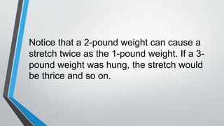 Notice that a 2-pound weight can cause a
stretch twice as the 1-pound weight. If a 3-
pound weight was hung, the stretch would
be thrice and so on.
 