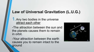 Law of Universal Gravitation (L.U.G.)
1.Any two bodies in the universe
attract each other
-The attraction between the sun and
the planets causes them to remain
in orbit.
-Your attraction between the earth
causes you to remain intact to the
ground
 