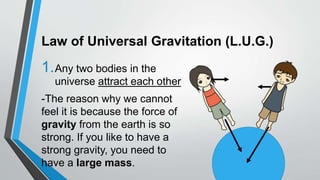 Law of Universal Gravitation (L.U.G.)
1.Any two bodies in the
universe attract each other
-The reason why we cannot
feel it is because the force of
gravity from the earth is so
strong. If you like to have a
strong gravity, you need to
have a large mass.
 