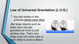Law of Universal Gravitation (L.U.G.)
1.Any two bodies in the
universe attract each other
-But large objects such as
ships have enough
gravitational force to pull
another ship. That’s why
ships must not come near to
each other to avoid collision.
 