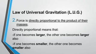 Law of Universal Gravitation (L.U.G.)
2.Force is directly proportional to the product of their
masses.
Directly proportional means that:
-if one becomes larger, the other one becomes larger
also
-if one becomes smaller, the other one becomes
smaller also
 