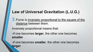Law of Universal Gravitation (L.U.G.)
3.Force is inversely proportional to the square of the
distance between them.
Inversely proportional means that:
-if one becomes larger, the other one becomes
smaller
-if one becomes smaller, the other one becomes
larger
 