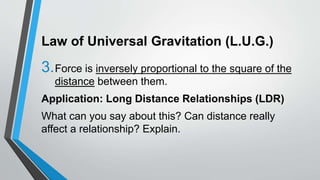 Law of Universal Gravitation (L.U.G.)
3.Force is inversely proportional to the square of the
distance between them.
Application: Long Distance Relationships (LDR)
What can you say about this? Can distance really
affect a relationship? Explain.
 