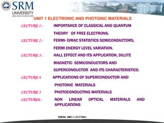1
UNIT 1 ELECTRONIC AND PHOTONIC MATERIALS
LECTURE 1 : IMPORTANCE OF CLASSICAL AND QUANTUM
THEORY OF FREE ELECTRONS.
LECTURE 2 : FERMI- DIRAC STATISTICS SEMICONDUCTORS,
FERMI ENERGY LEVEL VARIATION.
LECTURE 3 : HALL EFFECT AND ITS APPLICATION, DILUTE
MAGNETIC SEMICONDUCTORS AND
SUPERCONDUCTOR AND ITS CHARACTERISTICS.
LECTURE 4: APPLICATIONS OF SUPERCONDUCTOR AND
PHOTONIC MATERIALS
LECTURE 5 : PHOTOCONDUCTING MATERIALS
LECTURE6 : NON LINEAR OPTICAL MATERIALS AND
APPLICATIONS
 