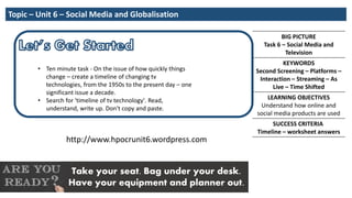 BIG PICTURE
Task 6 – Social Media and
Television
KEYWORDS
Second Screening – Platforms –
Interaction – Streaming – As
Live – Time Shifted
LEARNING OBJECTIVES
Understand how online and
social media products are used
SUCCESS CRITERIA
Timeline – worksheet answers
Take your seat. Bag under your desk.
Have your equipment and planner out.
Topic – Unit 6 – Social Media and Globalisation
http://www.hpocrunit6.wordpress.com
• Ten minute task - On the issue of how quickly things
change – create a timeline of changing tv
technologies, from the 1950s to the present day – one
significant issue a decade.
• Search for 'timeline of tv technology'. Read,
understand, write up. Don't copy and paste.
 