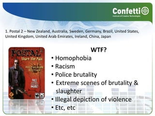 Representation of historical monument destruction 4. Tom Clancy’s GRAW 2 – MexicoWTF? Offence to Chihuahua and people3. Reservoir Dogs – New ZealandWTF? Promotion of extreme violence2. Marc Ecko’s Getting Up: Contents Under Pressure – AustraliaWTF? Promotion of illegal acts (graffitism)1. Postal 2 – New Zealand, Australia, Sweden, Germany, Brazil, United States, United Kingdom, United Arab Emirates, Ireland, China, JapanWTF? Homophobia