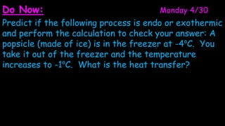 Do Now:                               Monday 4/30
Predict if the following process is endo or exothermic
and perform the calculation to check your answer: A
popsicle (made of ice) is in the freezer at -4oC. You
take it out of the freezer and the temperature
increases to -1oC. What is the heat transfer?
 