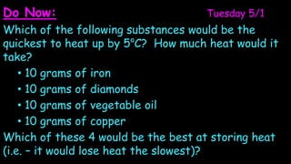 Do Now:                             Tuesday 5/1
Which of the following substances would be the
                           o
quickest to heat up by 5 C? How much heat would it
take?
    • 10 grams of iron
    • 10 grams of diamonds
    • 10 grams of vegetable oil
    • 10 grams of copper
Which of these 4 would be the best at storing heat
(i.e. – it would lose heat the slowest)?
 