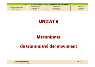 UNITAT 6: MECANISMES DE TRANSMISSIÓ DEL MOVIMENT
Introducció a l’estudi             Transmissió de      Transmissió           Màquina
  de les màquines                   moviment de       de moviment           combustió
                                       rotació        de translació          interna




                                               UNITAT 6


                                            Mecanismes

                 de transmissió del moviment


        Cristina Rodon Balmaña                                              1/ 23
       Departament de Tecnologia
 
