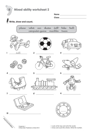 PH
O
TO
C
O
PIABLE
Name
Class
©	Macmillan	Publishers	Limited	2008
PH
O
TO
CO
PIABLE
6 Mixed ability worksheet 2
•	 Look	at	the	toys	and	write	the	words.
•	 Draw	and	count	the	wheels.	Write	the	number.
doll1	 2	 3	
4	 5	 6	
7	 8	 9	
10	
Write, draw and count.
plane robot car skates doll bike ball
computer game marbles train
PH
O
TO
C
O
PIABLE
Footprints 1
© Macmillan Publishers Limited 2012
 