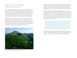 4 	5
Youth, vocation, and early
thoughts on evolution
Pierre Teilhard de Chardin (pronounced tay-YAR-de-shar-DAN) was born
on his family’s estate in the countryside of central France. The nearest town,
Clermont-Ferrand, was the birthplace of seventeenth-century mathematician
and religious philosopher Blaise Pascal (1623 – 1662), best known for in-
venting a mechanical calculator and for writings that defended the Christian
faith. Teilhard was the fourth of 11 children in a minor aristocratic family.
Teilhard’s father was an amateur naturalist who collected rocks, insects,
fossils, and plants. His deeply religious mother, the great-grandniece of the
eighteenth-century French philosopher Voltaire, instilled in her son a devo-
tion to Jesus. The family lived in the countryside among volcanic mountains
and forested hills, and Teilhard grew to embrace both of his parents’ great-
est interests: love of the Earth and love of the Christian God.
Puy-de-Dôme is one of many dormant volcanos in central France
Shortly before he turned 11, Teilhard went to a Jesuit college to study phil-
osophy and mathematics. Teilhard completed his studies in England in 1905
and was sent to teach chemistry and physics in Cairo, where he was en-
thralled by Egypt’s natural beauty and collected fossils at every opportunity.
In 1908, Teilhard returned to England to study theology. There, in Henri
Bergson’s book Creative Evolution (published 1907), he encountered the idea
that evolution is driven, not by natural selection, as Darwin believed, but
by an élan vital, or vital force. Teilhard disagreed with Bergson’s main idea
(as do nearly all modern scientists), but he was inspired to form his own
view that the cosmos itself is evolving. Writing in 1950, he described the
effect Bergson’s book had on him:
…I can now see quite clearly that the only effect that brilliant book had
upon me was to provide fuel at just the right moment, and very briefly,
for a fire that was already consuming my heart and mind. And that
fire had been kindled, I imagine, simply by the coincidence in me…of
the three inflammable elements that had slowly piled up in the depths
of my soul over a period of thirty years. These were the cult of Matter,
the cult of Life, and the cult of Energy. (The Heart of Matter, p. 25)
At 30, Teilhard was ordained a Catholic priest and the next year was sent
to study in the paleontology laboratory of the National Museum of Natural
History in Paris. There, he became interested in human paleontology.
 