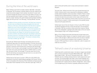 6 	7
During the time of the world wars
Before Teilhard could finish his studies, however, World War I intervened.
In December 1914, he became a stretcher-bearer at the front, where he wit-
nessed the terrible carnage of trench warfare. He entered “no-man’s land”
to recover the dead and injured in some of the main battles of the war. Teil-
hard was awarded several medals for bravery. This experience led him to
envision a larger meaning of life, with humanity evolving toward something
bigger and more spiritual. In his 1918 essay “The Great Monad” he wrote:
The Whole of History teaches us this lesson, that after every revolution
and after every war Mankind has always emerged a little more self-
cohesive, a little more unified, because the links that hold its organism
together are more firmly locked together and hope of a common
emancipation has become strengthened.…It will not be long before the
human mass closes in upon itself and groups all its members in a de-
finitively realized unity. Respect for one and the same law, one and
the same orientation, one and the same spirit, are tending to overlay the
permanent diversity of individuals and nations. Wait but a little longer,
and we shall form but one solid block. The cement is already setting.
(The Heart of Matter, pp. 184 — 85)
During the war Teilhard wrote 18 essays, formulating some of his most
fundamental ideas about the relationship between a Christian God and the
natural world. In the “Cosmic Life,” he wrote: “There is a communion with
God and a communion with the Earth and a communion with God through
the Earth. In this first basic vision we begin to see how the kingdom of God
and cosmic love can be reconciled: the bosom of Mother Earth is, in some
way, the bosom of God.” He concluded: “To live the cosmic life is to live
with the dominating consciousness that each one of us is an atom of the
mystical and cosmic body of Christ.”
Teilhard took his final vows as a priest in 1918, and in early 1919 he was
demobilized. He lectured in paleontology and geology at the Catholic Institute
of Paris and studied at the University of Paris (Sorbonne), writing his doctoral
thesis about French mammals from 55 to 48 million years ago. In 1923, he
went to China with another priest to study stones and fossils in western
Mongolia.
Two years later, Teilhard returned to Paris and resumed teaching at the
Catholic Institute, where he was reproached for attempting to establish
friendly relations between science and religion. Teilhard’s “Notes on Some
Possible Historical Representations of Original Sin,” for example, tried to
reconcile the latest discoveries about human origins with the doctrine
of original sin. After revoking his license to teach, the Jesuit Curia sent him
back to China for research, in effect protecting him from possible harsher
measures by the papal authorities.
Teilhard spent most of the next 20 years in China. In early 1929, he joined
the National Geological Survey of China and took part in the excavations,
in December 1929, that uncovered a Homo erectus skull, known as Peking
Man. As the stratigrapher (a geologist who studies layers of the rock record),
Teilhard played a major role in dating the discovery.
While in China, Teilhard wrote what would become his best-known work,
The Phenomenon of Man. However, his superiors refused to permit its publi-
cation in 1944 and again in 1948. He returned to Paris but was not allowed
to teach. He connected with the Wenner-Gren Foundation in New York
City and in 1951 moved there to work as a researcher; under its auspices he
made two trips to Africa.
Teilhard’s view of an evolving Universe
Teilhard was both a scientist and a mystic. His views on religion were blended
with a visionary fire like that of the poets William Blake (1757 — 1827), Gerard
Manly Hopkins (1844 — 89), and Sri Aurobindo Ghosh (1872 — 1950). In
Teilhard’s view, the unfolding, evolving Universe is both a physical and a spiri-
tual event. The Universe begins with matter, some of which develops into a
new level (life), which develops into human consciousness, which becomes
concentrated until it reaches what he called the “Omega Point.” God is implicit
from the beginning, but the Universe is gradually making divinity explicit.
 