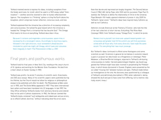 8 	9
Teilhard invented words to express his ideas, including noosphere (from
the Greek word noos, for mind), which he used in a 1925 essay called “Hom-
inization” — another word he invented to refer to human reflection/intel-
ligence. The noosphere is a “thinking” sphere circling the Earth above the
biosphere, which comprises human reflection, conscious souls, and love.
Teilhard explained that the Universe has a direction of increasing complexity
and consciousness. He named the goal toward which the Universe is
headed the “Omega Point, a Universe that has become God.” The Omega
Point exerts its force on everything; Teilhard describes it thus:
Because it contains and engenders consciousness, space-time is
necessarily of a convergent nature. Accordingly its enormous layers,
followed in the right direction, must somewhere ahead become
involuted to a point we might call Omega, which fuses and consumes
them integrally in itself. (The Phenomenon of Man, p. 259)
Final years and posthumous works
Teilhard lived his final years in New York City, residing at the Jesuit church
of St. Ignatius and working for the Wenner-Gren Foundation. He died from
a heart attack on Easter Sunday in 1955.
Teilhard was prolific: he wrote 11 volumes of scientific work, three books,
and 200-plus essays. Many of his scientific papers were published during
his lifetime, but the Church would not allow his religious or philosophical
essays to be published until after his death. The Phenomenon of Man came
out in 1955, and The Divine Milieu appeared in 1957. They were international
best sellers and have been translated into 22 languages. In late 1957, the
Holy Office withdrew Teilhard’s books from seminary libraries and ordered
they not be sold in Catholic bookstores. In 1962, the Vatican claimed that
Teilhard’s books contained “such ambiguities and indeed even serious errors,
as to offend Catholic doctrine,” without indicating what the errors were.
Now that decree and reprimand are largely forgotten. The Second Vatican
Council (1962–68), led by Pope John XXIII and his successor Pope Paul VI,
wanted, like Teilhard, to define the relationship of Christ to the Universe.
Pope Benedict XVI made a general statement of praise in July 2009 for
Teilhard’s “great vision.” Teilhard’s ideas have inspired many Catholics as
well as non-Catholics.
Admirers include American writer Flannery O’Connor, who took the title
of her last collection of short stories, Everything That Rises Must
Converge (1965), from Teilhard’s essay “Omega Point,” in which he wrote:
Remain true to yourself, but move ever upward toward greater con-
sciousness and greater love! At the summit you will find yourselves
united with all those who, from every direction, have made the same
ascent. For everything that rises must converge.
But Teilhard’s ideas continued to offend some theologians and some
scientists as well. Scientists in general do not believe in evolution toward
a goal or purpose (an idea known as orthogenesis or teleology). Peter
Medawar, a Brazilian/British biologist, objected to Teilhard’s attributing
consciousness to matter. Harvard paleontologist Stephen Jay Gould sug-
gested that Teilhard might have been involved in perpetrating the Piltdown
hoax, in which bones discovered in Sussex, England, were presented as the
so-called “missing link” between humans and apes. (Teilhard made follow-
up investigations at the site; the discovery was questioned by a colleague
of Teilhard’s and definitively discredited in 1953, when radiometric dating
showed the skull and jaw to have come from differing, not to mention rela-
tively recent, times.)
 
