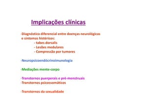 Implicações clínicas
-Diagnóstico diferencial entre doenças neurológicas
e sintomas histéricos:
- tabes dorsalis
- Lesões medulares
- Compressão por tumores
-Neuropsicoendócrinoimunologia
-Mediações mente-corpo
-Transtornos puerperais e pré-menstruais
-Transtornos psicossomáticos
-Transtornos da sexualidade
 