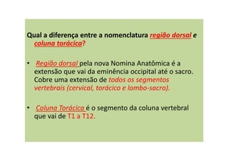 Qual a diferença entre a nomenclatura região dorsal e
coluna torácica?
• Região dorsal pela nova Nomina Anatômica é a
extensão que vai da eminência occipital até o sacro.
Cobre uma extensão de todos os segmentos
vertebrais (cervical, torácico e lombo-sacro).
• Coluna Torácica é o segmento da coluna vertebral
que vai de T1 a T12.
 