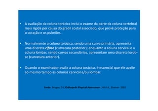 • A avaliação da coluna torácica inclui o exame da parte da coluna vertebral
mais rígida por causa do gradil costal associado, que provê proteção para
o coração e os pulmões.
• Normalmente a coluna torácica, sendo uma curva primária, apresenta
uma discreta cifose (curvatura posterior); enquanto a coluna cervical e a
coluna lombar, sendo curvas secundárias, apresentam uma discreta lordo-
se (curvatura anterior).
• Quando o examinador avalia a coluna torácica, é essencial que ele avalie
ao mesmo tempo as colunas cervical e/ou lombar.
Fonte: Magee, D J; Orthopedic Physical Assessment , 4th Ed., Elseiver- 2002
 