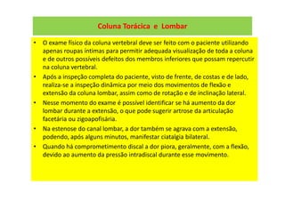 Coluna Torácica e Lombar
• O exame físico da coluna vertebral deve ser feito com o paciente utilizando
apenas roupas íntimas para permitir adequada visualização de toda a coluna
e de outros possíveis defeitos dos membros inferiores que possam repercutir
na coluna vertebral.
• Após a inspeção completa do paciente, visto de frente, de costas e de lado,
realiza-se a inspeção dinâmica por meio dos movimentos de flexão e
extensão da coluna lombar, assim como de rotação e de inclinação lateral.
• Nesse momento do exame é possível identificar se há aumento da dor
lombar durante a extensão, o que pode sugerir artrose da articulação
facetária ou zigoapofisária.
• Na estenose do canal lombar, a dor também se agrava com a extensão,
podendo, após alguns minutos, manifestar ciatalgia bilateral.
• Quando há comprometimento discal a dor piora, geralmente, com a flexão,
devido ao aumento da pressão intradiscal durante esse movimento.
 