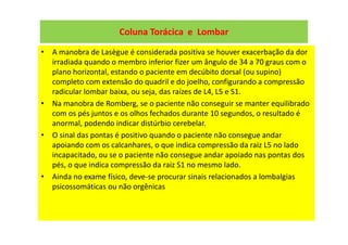 Coluna Torácica e Lombar
• A manobra de Lasègue é considerada positiva se houver exacerbação da dor
irradiada quando o membro inferior fizer um ângulo de 34 a 70 graus com o
plano horizontal, estando o paciente em decúbito dorsal (ou supino)
completo com extensão do quadril e do joelho, configurando a compressão
radicular lombar baixa, ou seja, das raízes de L4, L5 e S1.
• Na manobra de Romberg, se o paciente não conseguir se manter equilibrado
com os pés juntos e os olhos fechados durante 10 segundos, o resultado é
anormal, podendo indicar distúrbio cerebelar.
• O sinal das pontas é positivo quando o paciente não consegue andar
apoiando com os calcanhares, o que indica compressão da raiz L5 no lado
incapacitado, ou se o paciente não consegue andar apoiado nas pontas dos
pés, o que indica compressão da raiz S1 no mesmo lado.
• Ainda no exame físico, deve-se procurar sinais relacionados a lombalgias
psicossomáticas ou não orgênicas
 