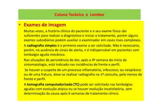 Coluna Torácica e Lombar
• Exames de imagem
Muitas vezes, a história clínica do paciente e o seu exame físico são
suficientes para realizar o diagnóstico e iniciar o tratamento, porém alguns
exames subsidiários podem auxiliar o examinador em casos mais complexos.
A radiografia simples é o primeiro exame a ser solicitado. Não é necessário,
porém, na ausência de sinais de alerta, e é indispensável em pacientes com
lombalgia aguda mecânica.
Nas situações de persistência de dor, após a 4ª semana do início da
sintomatologia, está indicado nas incidências de frente e perfil.
Se houver a suspeita de um processo inflamatório, infeccioso, ou neoplásico
ou de uma fratura, deve-se realizar radiografia na 1ª consulta, pelo menos de
frente e perfil.
A tomografia computadorizada (TC) pode ser solicitada nas lombalgias
agudas com evolução atípica ou se houver evolução insatisfatória, sem
determinação da causa após 6 semanas de tratamento clínico.
 