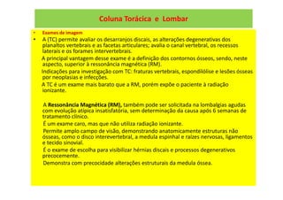 Coluna Torácica e Lombar
• Exames de imagem
• A (TC) permite avaliar os desarranjos discais, as alterações degenerativas dos
planaltos vertebrais e as facetas articulares; avalia o canal vertebral, os recessos
laterais e os forames intervertebrais.
A principal vantagem desse exame é a definição dos contornos ósseos, sendo, neste
aspecto, superior à ressonância magnética (RM).
Indicações para investigação com TC: fraturas vertebrais, espondilólise e lesões ósseas
por neoplasias e infecções.
A TC é um exame mais barato que a RM, porém expõe o paciente à radiação
ionizante.
A Ressonância Magnética (RM), também pode ser solicitada na lombalgias agudas
com evolução atípica insatisfatória, sem determinação da causa após 6 semanas de
tratamento clínico.
É um exame caro, mas que não utiliza radiação ionizante.
Permite amplo campo de visão, demonstrando anatomicamente estruturas não
ósseas, como o disco interevertebral, a medula espinhal e raízes nervosas, ligamentos
e tecido sinovial.
É o exame de escolha para visibilizar hérnias discais e processos degenerativos
precocemente.
Demonstra com precocidade alterações estruturais da medula óssea.
 