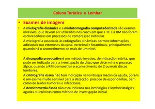 Coluna Torácica e Lombar
• Exames de imagem
• A mielografia dinâmica e a mielotomografia computadorizada são exames
invasivos, que devem ser utilizados nos casos em que a TC e a RM não foram
esclarecedoras em processos de compressão radicular.
A mielografia associada às radiografias dinâmicas permite informações
adicionais nas estenoses do canal vertebral e foraminais, principalmente
quando há o acometimento de mais de um nível.
A discografia provocativa é um método invasivo, de indicação restrita, que
pode ser indicado para a investigação do disco que determina o processo
álgico, quando a RM demonstrar o acometimento de 2 ou mais discos
lombares.
A cintilografia óssea não tem indicação na lombalgia mecânica aguda, porém
é um exame muito sensível para a detecção precoce da espondilólise, bem
como de lesões tumorais e infecciosas.
A densitometria óssea não está indicada nas lombalgias e lombociatalgias
agudas ou crônicas como método de investigação inicial.
 