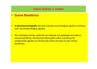 Coluna Torácica e Lombar
• Exame Bioelétrico
• A eletroneuromiografia não está indicada nas lombalgias agudas e crônicas,
nem nas lombociatalgias agudas.
• Tem indicação restrita, podendo ser indicada nas patologias do sistema
nervoso periférico, fornecendo informações sobre a presença de
compressões agudas ou crônicas das raízes nervosas ou dos nervos
periféricos.
 