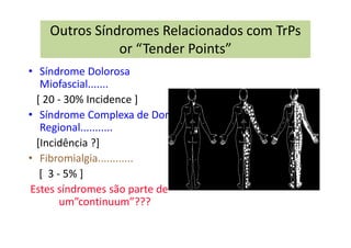 Outros Síndromes Relacionados com TrPs
or “Tender Points”
• Síndrome Dolorosa
Miofascial.......
[ 20 - 30% Incidence ]
• Síndrome Complexa de Dor
Regional...........
[Incidência ?]
• Fibromialgia............
[ 3 - 5% ]
Estes síndromes são parte de
um”continuum”???
 