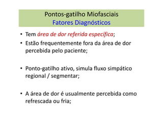 Pontos-gatilho Miofasciais
Fatores Diagnósticos
• Tem área de dor referida específica;
• Estão frequentemente fora da área de dor
percebida pelo paciente;
• Ponto-gatilho ativo, simula fluxo simpático
regional / segmentar;
• A área de dor é usualmente percebida como
refrescada ou fria;
 