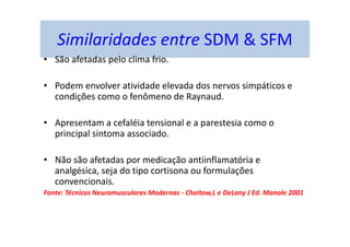 Similaridades entre SDM & SFM
• São afetadas pelo clima frio.
• Podem envolver atividade elevada dos nervos simpáticos e
condições como o fenômeno de Raynaud.
• Apresentam a cefaléia tensional e a parestesia como o
principal sintoma associado.
• Não são afetadas por medicação antiinflamatória e
analgésica, seja do tipo cortisona ou formulações
convencionais.
Fonte: Técnicas Neuromusculares Modernas - Chaitow,L e DeLany J Ed. Manole 2001
 
