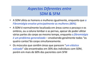 Aspectos Diferentes entre
SDM & SFM
• A SDM afeta os homens e mulheres igualmente, enquanto que a
Fibromialgia envolve principalmente as mulheres (80%).
• A SDM é normalmente localizada em áreas como o pescoço e os
ombros, ou a coluna lombar e as pernas, apesar de poder afetar
várias partes do corpo ao mesmo tempo, enquanto a fibromialgia
é um problema generalizado – envolvendo geralmente todos “os
quatro cantos”do corpo simultaneamente.
• Os músculos que contêm áreas que parecem “um elástico
esticado” são encontrados em 30% dos indivíduos com SDM,
porém em mais de 60% dos pacientes com SFM
 